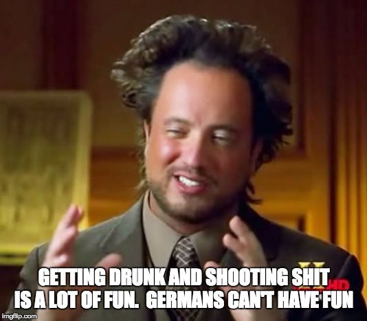 Ancient Aliens Meme | GETTING DRUNK AND SHOOTING SHIT IS A LOT OF FUN.  GERMANS CAN'T HAVE FUN | image tagged in memes,ancient aliens | made w/ Imgflip meme maker