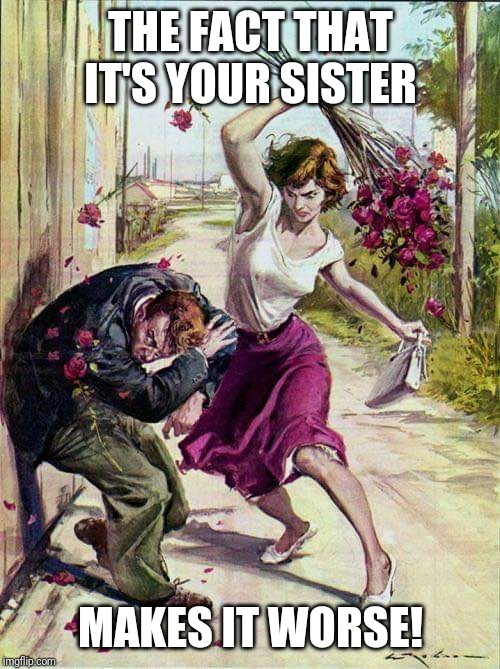 Beaten with Roses | THE FACT THAT IT'S YOUR SISTER MAKES IT WORSE! | image tagged in beaten with roses | made w/ Imgflip meme maker