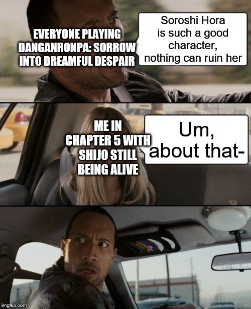 The Rock Driving Meme | Soroshi Hora is such a good character, nothing can ruin her; EVERYONE PLAYING DANGANRONPA: SORROW INTO DREAMFUL DESPAIR; ME IN CHAPTER 5 WITH SHIJO STILL BEING ALIVE; Um, about that- | image tagged in memes,the rock driving | made w/ Imgflip meme maker