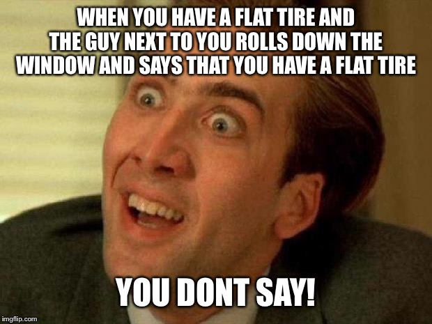 Nicolas cage | WHEN YOU HAVE A FLAT TIRE AND THE GUY NEXT TO YOU ROLLS DOWN THE WINDOW AND SAYS THAT YOU HAVE A FLAT TIRE; YOU DONT SAY! | image tagged in nicolas cage | made w/ Imgflip meme maker