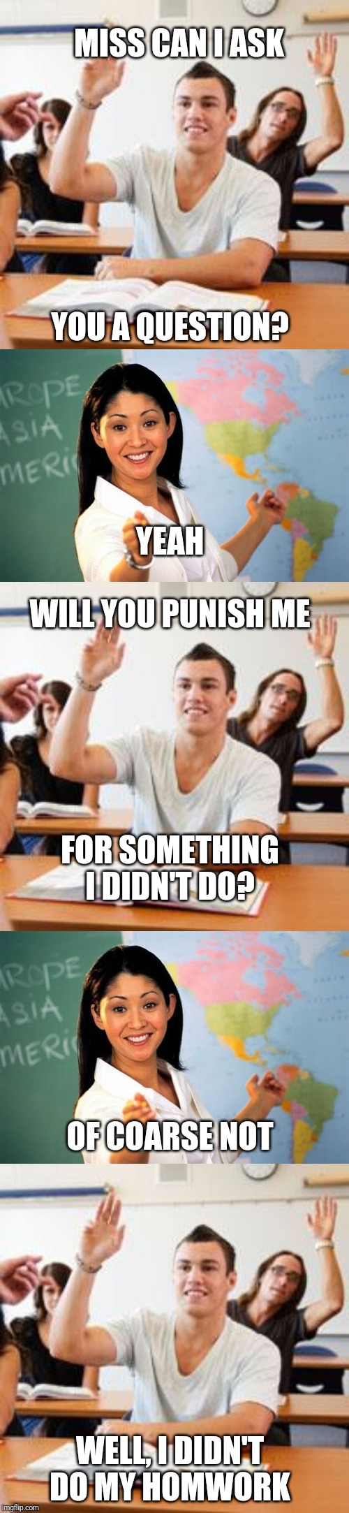 Smart student | MISS CAN I ASK; YOU A QUESTION? YEAH; WILL YOU PUNISH ME; FOR SOMETHING I DIDN'T DO? OF COARSE NOT; WELL, I DIDN'T DO MY HOMWORK | image tagged in memes,unhelpful high school teacher,retarded student in classroom,funny,smart | made w/ Imgflip meme maker