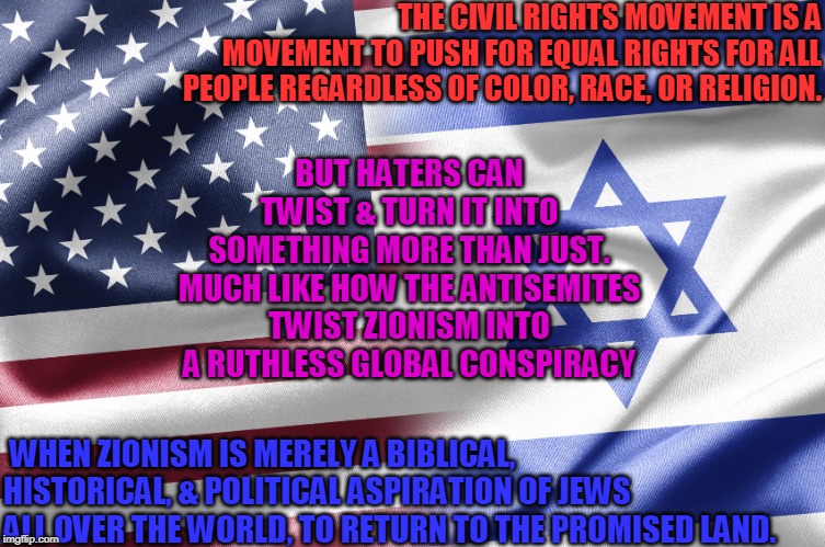 US & Israel, Forever! | THE CIVIL RIGHTS MOVEMENT IS A MOVEMENT TO PUSH FOR EQUAL RIGHTS FOR ALL PEOPLE REGARDLESS OF COLOR, RACE, OR RELIGION. BUT HATERS CAN TWIST & TURN IT INTO SOMETHING MORE THAN JUST. MUCH LIKE HOW THE ANTISEMITES TWIST ZIONISM INTO A RUTHLESS GLOBAL CONSPIRACY; WHEN ZIONISM IS MERELY A BIBLICAL, HISTORICAL, & POLITICAL ASPIRATION OF JEWS ALL OVER THE WORLD, TO RETURN TO THE PROMISED LAND. | image tagged in israel,zionism,zionist,zionist conspiracy,jews,conspiracy | made w/ Imgflip meme maker
