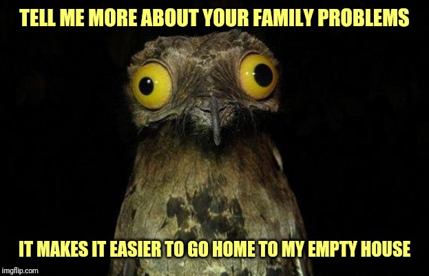 Weird Stuff I Do Potoo | TELL ME MORE ABOUT YOUR FAMILY PROBLEMS; IT MAKES IT EASIER TO GO HOME TO MY EMPTY HOUSE | image tagged in memes,weird stuff i do potoo,forever alone | made w/ Imgflip meme maker