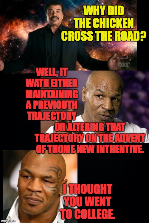 Tyson vs. Tyson | WHY DID THE CHICKEN CROSS THE ROAD? WELL, IT WATH EITHER MAINTAINING A PREVIOUTH TRAJECTORY; OR ALTERING THAT TRAJECTORY ON THE ADVENT OF THOME NEW INTHENTIVE. I THOUGHT YOU WENT TO COLLEGE. | image tagged in black background,memes,neil degrasse tyson universe stuff,mike tyson | made w/ Imgflip meme maker