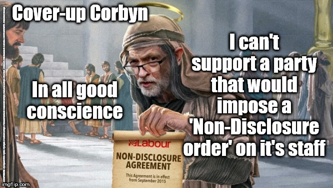 Cover-up Corbyn | Cover-up Corbyn; I can't support a party that would impose a 'Non-Disclosure order' on it's staff; In all good conscience; #JC4PMNOW #jc4pm2019 #gtto #jc4pm #cultofcorbyn #labourisdead #weaintcorbyn #wearecorbyn #Corbyn #Abbott #McDonnell #stroke #JC2frail2bPM #timeforchange | image tagged in cultofcorbyn,labourisdead,jc4pmnow gtto jc4pm2019,communist socialist,anti-semite and a racist,funny meme | made w/ Imgflip meme maker
