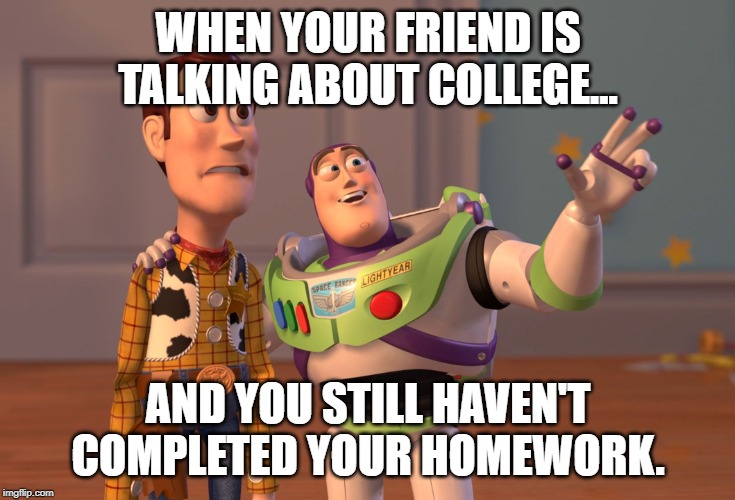 X, X Everywhere | WHEN YOUR FRIEND IS TALKING ABOUT COLLEGE... AND YOU STILL HAVEN'T COMPLETED YOUR HOMEWORK. | image tagged in memes,x x everywhere | made w/ Imgflip meme maker