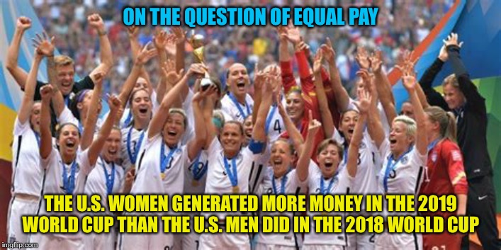 Equal pay! | ON THE QUESTION OF EQUAL PAY; THE U.S. WOMEN GENERATED MORE MONEY IN THE 2019 WORLD CUP THAN THE U.S. MEN DID IN THE 2018 WORLD CUP | image tagged in uswnt | made w/ Imgflip meme maker