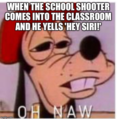 Goofy's gonna die | WHEN THE SCHOOL SHOOTER COMES INTO THE CLASSROOM AND HE YELLS 'HEY SIRI!' | image tagged in oh naw,school shooting,siri,goofy memes | made w/ Imgflip meme maker