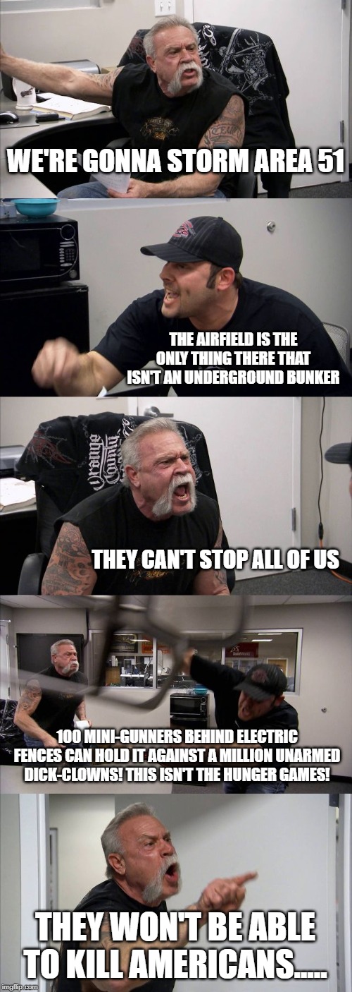 American Chopper Argument Meme | WE'RE GONNA STORM AREA 51; THE AIRFIELD IS THE ONLY THING THERE THAT ISN'T AN UNDERGROUND BUNKER; THEY CAN'T STOP ALL OF US; 100 MINI-GUNNERS BEHIND ELECTRIC FENCES CAN HOLD IT AGAINST A MILLION UNARMED DICK-CLOWNS! THIS ISN'T THE HUNGER GAMES! THEY WON'T BE ABLE TO KILL AMERICANS..... | image tagged in memes,american chopper argument | made w/ Imgflip meme maker