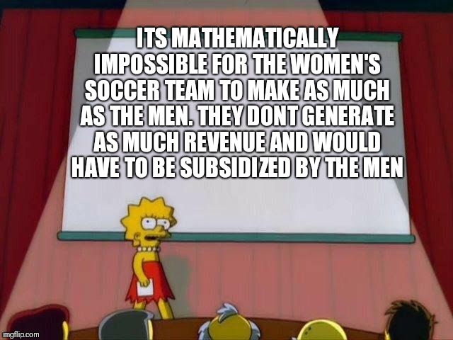Lisa Simpson's Presentation | ITS MATHEMATICALLY IMPOSSIBLE FOR THE WOMEN'S SOCCER TEAM TO MAKE AS MUCH AS THE MEN. THEY DONT GENERATE AS MUCH REVENUE AND WOULD HAVE TO BE SUBSIDIZED BY THE MEN | image tagged in lisa simpson's presentation | made w/ Imgflip meme maker
