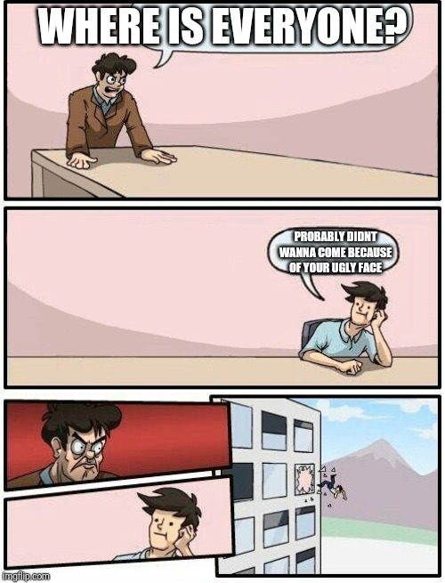 Boardroom Meeting Suggestion Day off | WHERE IS EVERYONE? PROBABLY DIDNT WANNA COME BECAUSE OF YOUR UGLY FACE | image tagged in boardroom meeting suggestion day off | made w/ Imgflip meme maker