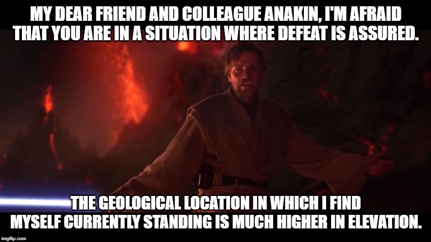 I have the high ground | MY DEAR FRIEND AND COLLEAGUE ANAKIN, I'M AFRAID THAT YOU ARE IN A SITUATION WHERE DEFEAT IS ASSURED. THE GEOLOGICAL LOCATION IN WHICH I FIND MYSELF CURRENTLY STANDING IS MUCH HIGHER IN ELEVATION. | image tagged in i have the high ground | made w/ Imgflip meme maker