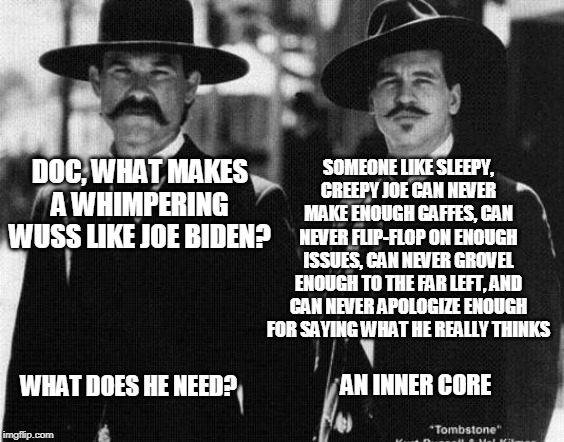 Uncle Joe's Empty Suit | SOMEONE LIKE SLEEPY, CREEPY JOE CAN NEVER MAKE ENOUGH GAFFES, CAN NEVER FLIP-FLOP ON ENOUGH ISSUES, CAN NEVER GROVEL ENOUGH TO THE FAR LEFT, AND CAN NEVER APOLOGIZE ENOUGH FOR SAYING WHAT HE REALLY THINKS; DOC, WHAT MAKES A WHIMPERING WUSS LIKE JOE BIDEN? WHAT DOES HE NEED? AN INNER CORE | image tagged in wyatt earp,doc holliday | made w/ Imgflip meme maker