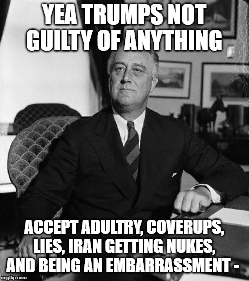 FdR | YEA TRUMPS NOT GUILTY OF ANYTHING ACCEPT ADULTRY, COVERUPS, LIES, IRAN GETTING NUKES, AND BEING AN EMBARRASSMENT - | image tagged in fdr | made w/ Imgflip meme maker