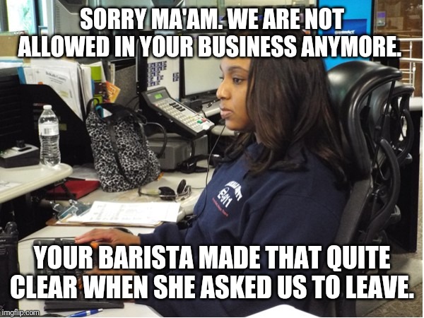 SORRY MA'AM. WE ARE NOT ALLOWED IN YOUR BUSINESS ANYMORE. YOUR BARISTA MADE THAT QUITE CLEAR WHEN SHE ASKED US TO LEAVE. | made w/ Imgflip meme maker