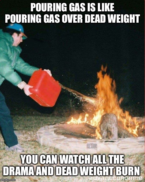 pouring gas on fire | POURING GAS IS LIKE POURING GAS OVER DEAD WEIGHT; YOU CAN WATCH ALL THE DRAMA AND DEAD WEIGHT BURN | image tagged in pouring gas on fire | made w/ Imgflip meme maker