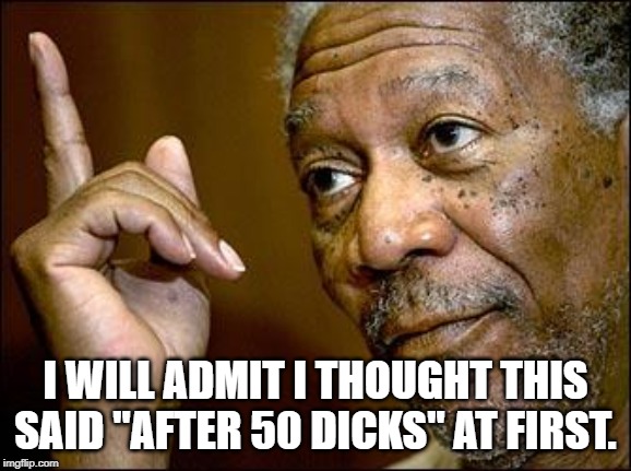 This Morgan Freeman | I WILL ADMIT I THOUGHT THIS SAID "AFTER 50 DICKS" AT FIRST. | image tagged in this morgan freeman | made w/ Imgflip meme maker