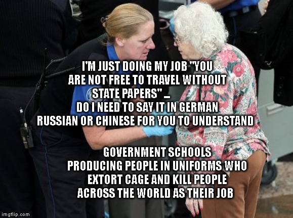 TSA Groping Old Woman | I'M JUST DOING MY JOB "YOU ARE NOT FREE TO TRAVEL WITHOUT STATE PAPERS" ...                 DO I NEED TO SAY IT IN GERMAN RUSSIAN OR CHINESE FOR YOU TO UNDERSTAND; GOVERNMENT SCHOOLS PRODUCING PEOPLE IN UNIFORMS WHO EXTORT CAGE AND KILL PEOPLE ACROSS THE WORLD AS THEIR JOB | image tagged in tsa groping old woman | made w/ Imgflip meme maker