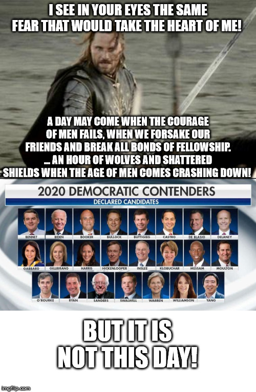 I SEE IN YOUR EYES THE SAME FEAR THAT WOULD TAKE THE HEART OF ME! A DAY MAY COME WHEN THE COURAGE OF MEN FAILS, WHEN WE FORSAKE OUR FRIENDS AND BREAK ALL BONDS OF FELLOWSHIP. ... AN HOUR OF WOLVES AND SHATTERED SHIELDS WHEN THE AGE OF MEN COMES CRASHING DOWN! BUT IT IS NOT THIS DAY! | image tagged in aragorn,blank white template,dnc,democratic party | made w/ Imgflip meme maker