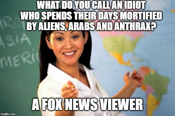 I feel sorry for anyone watching Fox news | WHAT DO YOU CALL AN IDIOT WHO SPENDS THEIR DAYS MORTIFIED BY ALIENS, ARABS AND ANTHRAX? A FOX NEWS VIEWER | image tagged in memes,unhelpful high school teacher,politicstoo,crazy people i tell ya | made w/ Imgflip meme maker