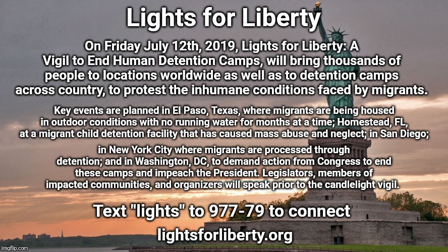 statue of liberty | Lights for Liberty; On Friday July 12th, 2019, Lights for Liberty: A Vigil to End Human Detention Camps, will bring thousands of people to locations worldwide as well as to detention camps across country, to protest the inhumane conditions faced by migrants. Key events are planned in El Paso, Texas, where migrants are being housed in outdoor conditions with no running water for months at a time; Homestead, FL, at a migrant child detention facility that has caused mass abuse and neglect; in San Diego;; in New York City where migrants are processed through detention; and in Washington, DC, to demand action from Congress to end these camps and impeach the President. Legislators, members of impacted communities, and organizers will speak prior to the candlelight vigil. Text "lights" to 977-79 to connect; lightsforliberty.org | image tagged in statue of liberty | made w/ Imgflip meme maker