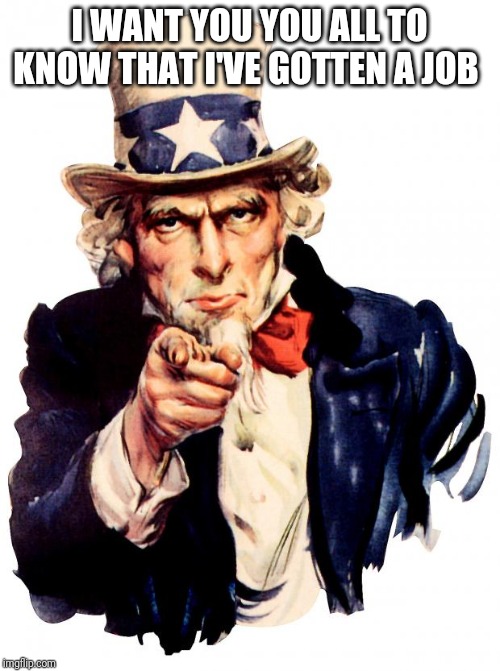 Uncle Sam Meme | I WANT YOU YOU ALL TO KNOW THAT I'VE GOTTEN A JOB | image tagged in memes,uncle sam | made w/ Imgflip meme maker