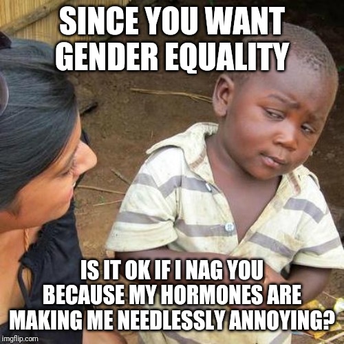 Third World Skeptical Kid Meme | SINCE YOU WANT GENDER EQUALITY; IS IT OK IF I NAG YOU BECAUSE MY HORMONES ARE MAKING ME NEEDLESSLY ANNOYING? | image tagged in memes,third world skeptical kid | made w/ Imgflip meme maker