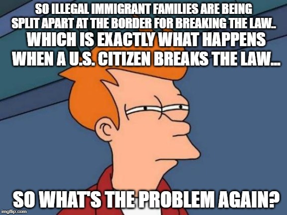Futurama Fry | SO ILLEGAL IMMIGRANT FAMILIES ARE BEING SPLIT APART AT THE BORDER FOR BREAKING THE LAW.. WHICH IS EXACTLY WHAT HAPPENS WHEN A U.S. CITIZEN BREAKS THE LAW... SO WHAT'S THE PROBLEM AGAIN? | image tagged in memes,futurama fry | made w/ Imgflip meme maker