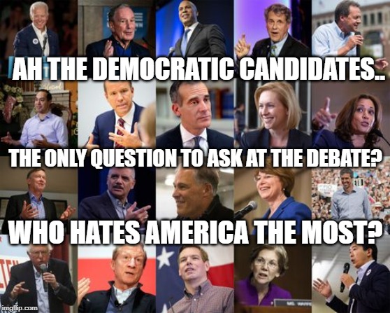 yep | AH THE DEMOCRATIC CANDIDATES.. THE ONLY QUESTION TO ASK AT THE DEBATE? WHO HATES AMERICA THE MOST? | image tagged in democratic presidential candidates 2020 | made w/ Imgflip meme maker