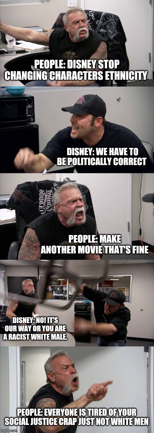 American Chopper Argument Meme | PEOPLE: DISNEY STOP CHANGING CHARACTERS ETHNICITY; DISNEY: WE HAVE TO BE POLITICALLY CORRECT; PEOPLE: MAKE ANOTHER MOVIE THAT'S FINE; DISNEY: NO! IT'S OUR WAY OR YOU ARE A RACIST WHITE MALE. PEOPLE: EVERYONE IS TIRED OF YOUR SOCIAL JUSTICE CRAP JUST NOT WHITE MEN | image tagged in memes,american chopper argument | made w/ Imgflip meme maker