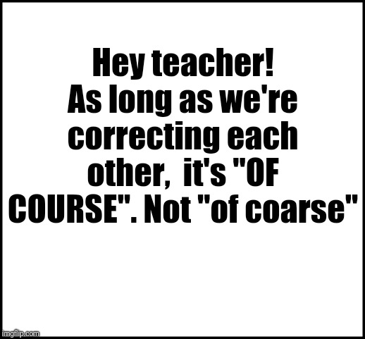 blank | Hey teacher! As long as we're correcting each other,  it's "OF COURSE". Not "of coarse" | image tagged in blank | made w/ Imgflip meme maker