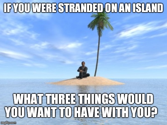 Desert island | IF YOU WERE STRANDED ON AN ISLAND; WHAT THREE THINGS WOULD YOU WANT TO HAVE WITH YOU? | image tagged in desert island | made w/ Imgflip meme maker