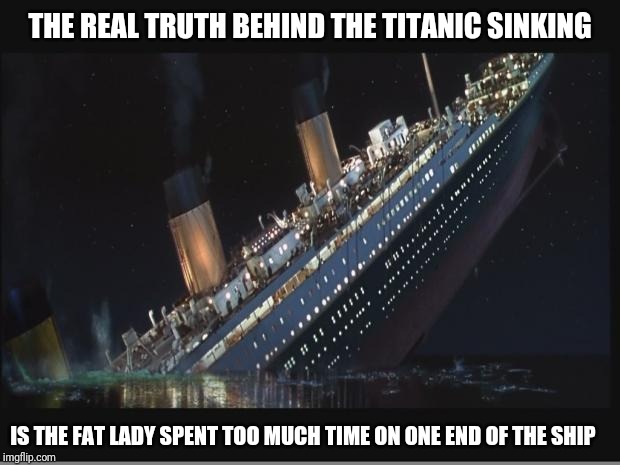 Titanic Sinking | THE REAL TRUTH BEHIND THE TITANIC SINKING; IS THE FAT LADY SPENT TOO MUCH TIME ON ONE END OF THE SHIP | image tagged in titanic sinking | made w/ Imgflip meme maker