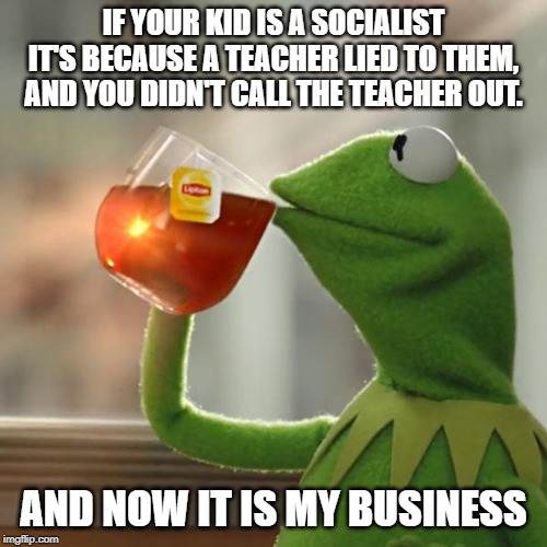 Socialism kills. Teach history. | IF YOUR KID IS A SOCIALIST IT'S BECAUSE A TEACHER LIED TO THEM, AND YOU DIDN'T CALL THE TEACHER OUT. AND NOW IT IS MY BUSINESS | image tagged in memes,but thats none of my business,kermit the frog,libtards,socialism doesn't work,keep america great | made w/ Imgflip meme maker