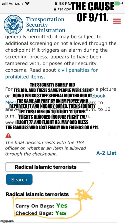 Cause of 9/11 | THE CAUSE OF 9/11. THE SECURITY BARELY DID ITS JOB. AND THESE SAME PEOPLE WERE SEEN DOING WEIRD STUFF SEVERAL MONTHS AGO AT THE SAME AIRPORT BY AN EMPLOYEE WHO REPORTED IT AND NOBODY CARED. THEN SECURITY LET THESE MEN ON TO FLIGHT 11. OTHER FLIGHTS HIJACKED INCLUDE FLIGHT 175, FLIGHT 77, AND FLIGHT 93. MAY GOD BLESS THE FAMILIES WHO LOST FAMILY AND FRIENDS ON 9/11. | image tagged in cause of 9/11 | made w/ Imgflip meme maker