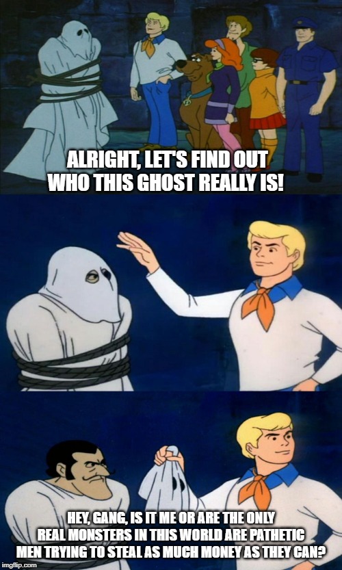 Fred has a realization | ALRIGHT, LET'S FIND OUT WHO THIS GHOST REALLY IS! HEY, GANG, IS IT ME OR ARE THE ONLY REAL MONSTERS IN THIS WORLD ARE PATHETIC MEN TRYING TO STEAL AS MUCH MONEY AS THEY CAN? | image tagged in scooby doo the ghost,arrogant rich man,conservative hypocrisy | made w/ Imgflip meme maker