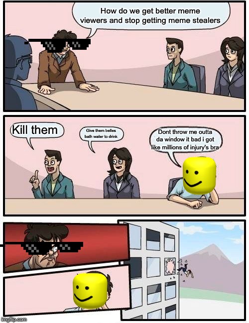 Boardroom Meeting Suggestion Meme | How do we get better meme viewers and stop getting meme stealers; Kill them; Give them belles bath water to drink; Dont throw me outta da window it bad i got like millions of injury’s bra | image tagged in memes,boardroom meeting suggestion | made w/ Imgflip meme maker