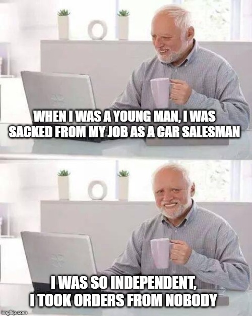 no sale ! | WHEN I WAS A YOUNG MAN, I WAS SACKED FROM MY JOB AS A CAR SALESMAN; I WAS SO INDEPENDENT, I TOOK ORDERS FROM NOBODY | image tagged in memes,hide the pain harold,salesman,no good | made w/ Imgflip meme maker