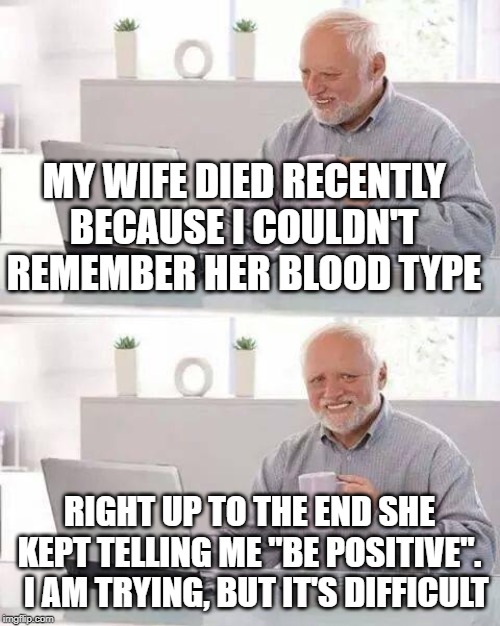 don't be negative, Harold | MY WIFE DIED RECENTLY BECAUSE I COULDN'T REMEMBER HER BLOOD TYPE; RIGHT UP TO THE END SHE KEPT TELLING ME "BE POSITIVE".   I AM TRYING, BUT IT'S DIFFICULT | image tagged in memes,hide the pain harold,wife | made w/ Imgflip meme maker