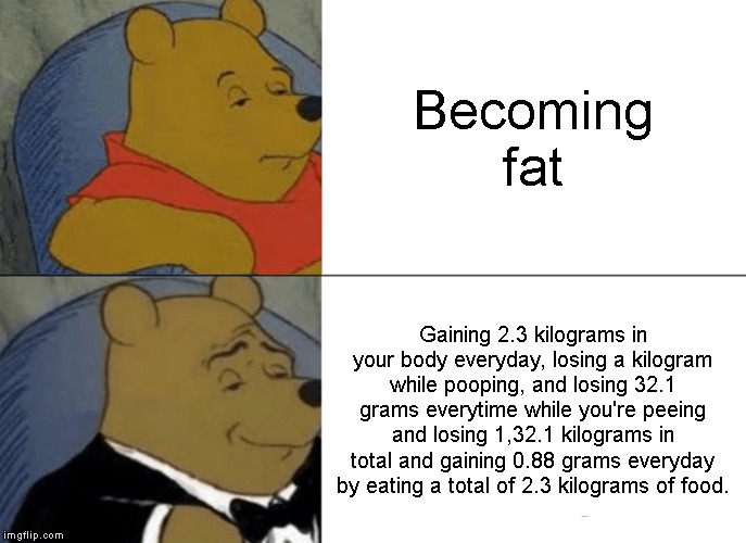 Tuxedo Winnie The Pooh Meme | Becoming fat; Gaining 2.3 kilograms in your body everyday, losing a kilogram while pooping, and losing 32.1 grams everytime while you're peeing and losing 1,32.1 kilograms in total and gaining 0.88 grams everyday by eating a total of 2.3 kilograms of food. | image tagged in memes,tuxedo winnie the pooh | made w/ Imgflip meme maker