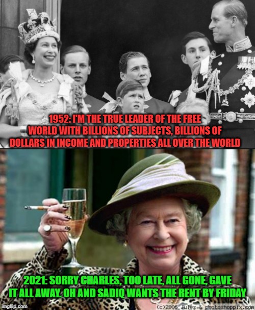 What once was will never be again | 1952: I'M THE TRUE LEADER OF THE FREE WORLD WITH BILLIONS OF SUBJECTS, BILLIONS OF DOLLARS IN INCOME AND PROPERTIES ALL OVER THE WORLD; 2021: SORRY CHARLES, TOO LATE, ALL GONE, GAVE IT ALL AWAY. OH AND SADIQ WANTS THE RENT BY FRIDAY | image tagged in queen elizabeth,queen of england,prince charles,disappointment,failure,colonialism | made w/ Imgflip meme maker