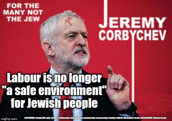Corbyn - anti-Semitism | Labour is no longer "a safe environment" for Jewish people; #JC4PMNOW #jc4pm2019 #gtto #jc4pm #cultofcorbyn #labourisdead #weaintcorbyn #wearecorbyn #Corbyn #Abbott #McDonnell #stroke #JC2frail2bPM #timeforchange | image tagged in cultofcorbyn,labourisdead,jc4pmnow gtto jc4pm2019,anti-semite and a racist,communist socialist,corbyn2go | made w/ Imgflip meme maker