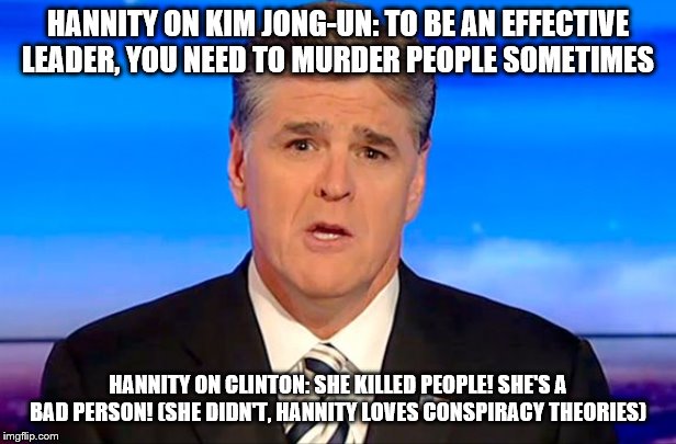 Sean Hannity Fox News | HANNITY ON KIM JONG-UN: TO BE AN EFFECTIVE LEADER, YOU NEED TO MURDER PEOPLE SOMETIMES; HANNITY ON CLINTON: SHE KILLED PEOPLE! SHE'S A BAD PERSON! (SHE DIDN'T, HANNITY LOVES CONSPIRACY THEORIES) | image tagged in sean hannity fox news | made w/ Imgflip meme maker