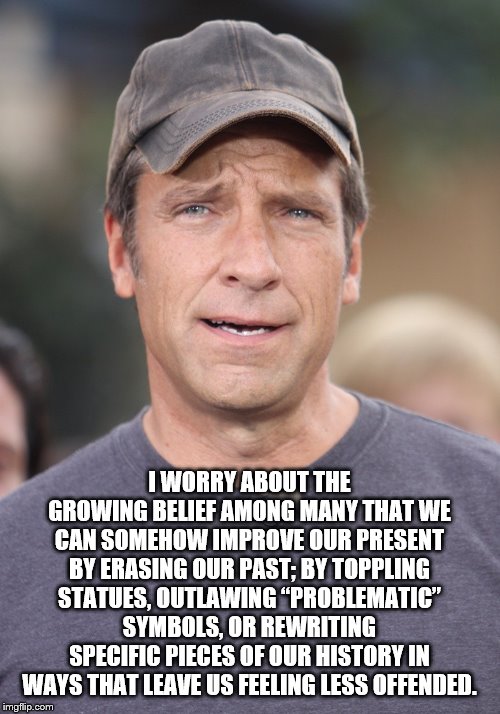 Mike Rowe | I WORRY ABOUT THE GROWING BELIEF AMONG MANY THAT WE CAN SOMEHOW IMPROVE OUR PRESENT BY ERASING OUR PAST; BY TOPPLING STATUES, OUTLAWING “PROBLEMATIC” SYMBOLS, OR REWRITING SPECIFIC PIECES OF OUR HISTORY IN WAYS THAT LEAVE US FEELING LESS OFFENDED. | image tagged in mike rowe | made w/ Imgflip meme maker