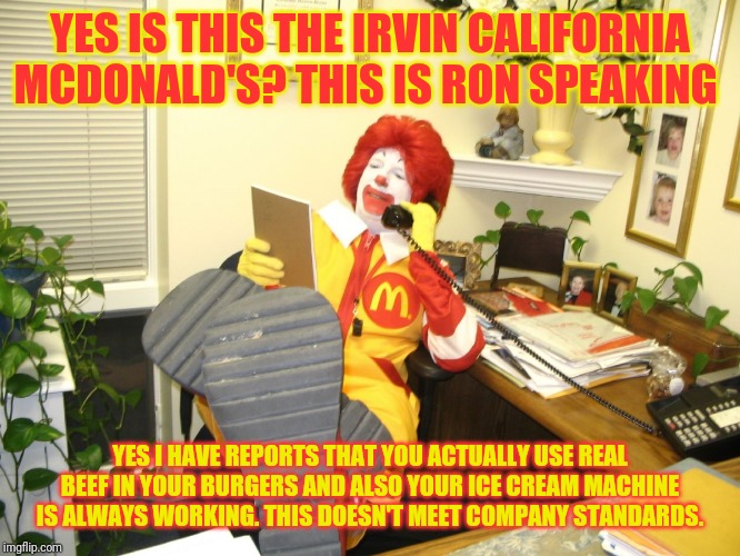 Ronald McDonald | YES IS THIS THE IRVIN CALIFORNIA MCDONALD'S? THIS IS RON SPEAKING; YES I HAVE REPORTS THAT YOU ACTUALLY USE REAL BEEF IN YOUR BURGERS AND ALSO YOUR ICE CREAM MACHINE IS ALWAYS WORKING. THIS DOESN'T MEET COMPANY STANDARDS. | image tagged in ronald mcdonald | made w/ Imgflip meme maker