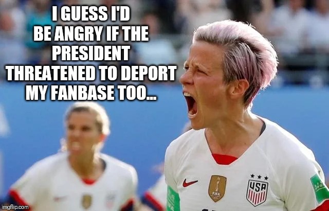 Oh the butthurt | I GUESS I'D BE ANGRY IF THE PRESIDENT THREATENED TO DEPORT MY FANBASE TOO... | image tagged in angry,soccer,women | made w/ Imgflip meme maker