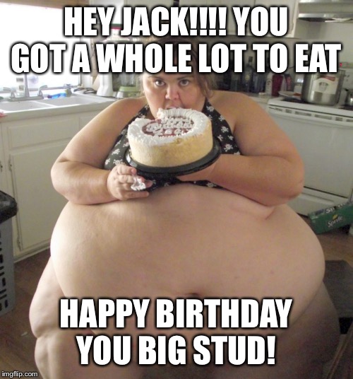 Happy Birthday Fat Girl | HEY JACK!!!! YOU GOT A WHOLE LOT TO EAT; HAPPY BIRTHDAY YOU BIG STUD! | image tagged in happy birthday fat girl | made w/ Imgflip meme maker