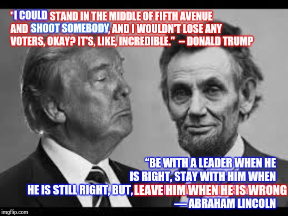 He's Wrong | I COULD; "I COULD STAND IN THE MIDDLE OF FIFTH AVENUE AND SHOOT SOMEBODY, AND I WOULDN'T LOSE ANY VOTERS, OKAY? IT'S, LIKE, INCREDIBLE."  -- DONALD TRUMP; SHOOT SOMEBODY; “BE WITH A LEADER WHEN HE IS RIGHT, STAY WITH HIM WHEN HE IS STILL RIGHT, BUT, LEAVE HIM WHEN HE IS WRONG
― ABRAHAM LINCOLN; LEAVE HIM WHEN HE IS WRONG | image tagged in memes,obstruction of justice,liar in chief,lock him up,quotable abe lincoln,government corruption | made w/ Imgflip meme maker
