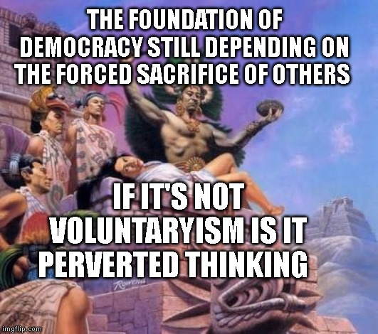 Human sacrifice  | THE FOUNDATION OF DEMOCRACY STILL DEPENDING ON THE FORCED SACRIFICE OF OTHERS; IF IT'S NOT VOLUNTARYISM IS IT PERVERTED THINKING | image tagged in human sacrifice | made w/ Imgflip meme maker