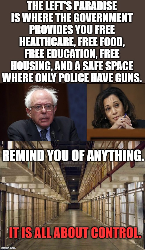 When you are dependent on the government, you have lost your freedom. | THE LEFT'S PARADISE IS WHERE THE GOVERNMENT PROVIDES YOU FREE HEALTHCARE, FREE FOOD, FREE EDUCATION, FREE HOUSING, AND A SAFE SPACE WHERE ONLY POLICE HAVE GUNS. REMIND YOU OF ANYTHING. IT IS ALL ABOUT CONTROL. | image tagged in prison,bernie sanders,kamala harris | made w/ Imgflip meme maker
